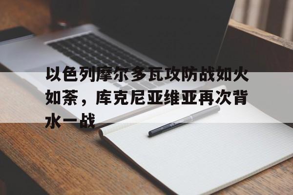 包含以色列摩尔多瓦攻防战如火如荼，库克尼亚维亚再次背水一战的词条