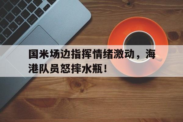 国米场边指挥情绪激动，海港队员怒摔水瓶！